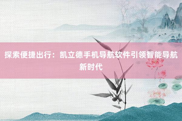 探索便捷出行：凯立德手机导航软件引领智能导航新时代