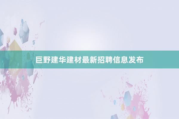 巨野建华建材最新招聘信息发布